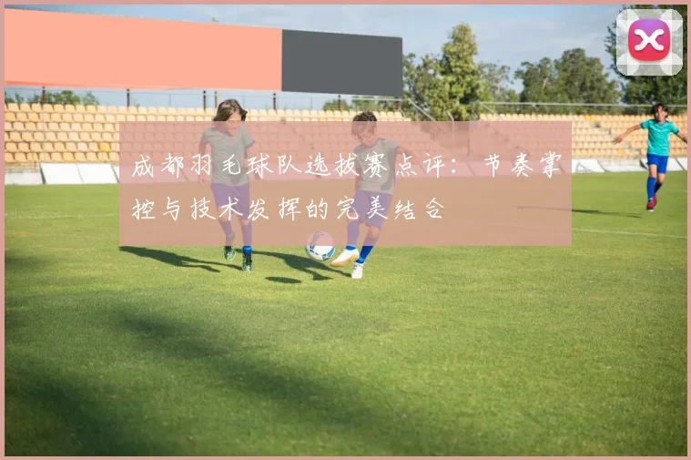 成都羽毛球队选拔赛点评：节奏掌控与技术发挥的完美结合