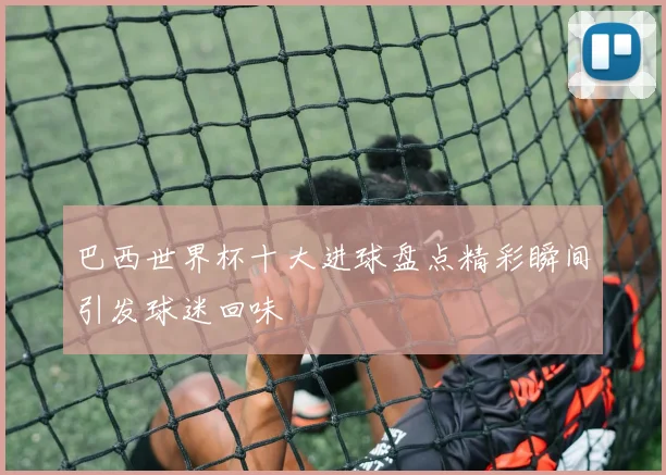 巴西世界杯十大进球盘点精彩瞬间引发球迷回味